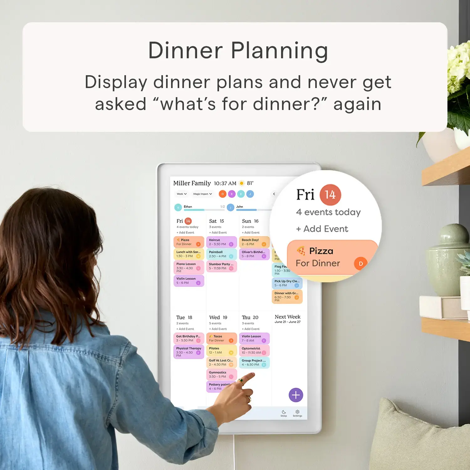 Zoom in on Dinner Planning Display dinner plans and never get asked "what's for dinner?" again. Miller Family 10:37 AM. 8T - I - 1 Ee.. Fri 14 4 events today + Add Event. 4 Ras To Enr LAu - - 150 1PM - LeO 550 AN P Vialia - 1 u - I5N -.. PalotEsur 5 ... - - 1  P Bosch u a IM N La PM Pizza PM Ting For Dinner Fa 150 150 - PUs  Imy M. M D I o .- 750 .. Tue 18 2 - A - Wed 19 - - Ad Euort Thu 20 I - Aa Tve Next Week.